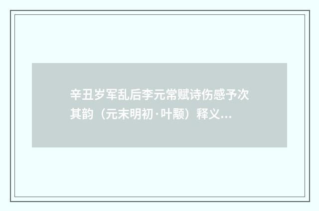 辛丑岁军乱后李元常赋诗伤感予次其韵（元末明初·叶颙）释义及解释