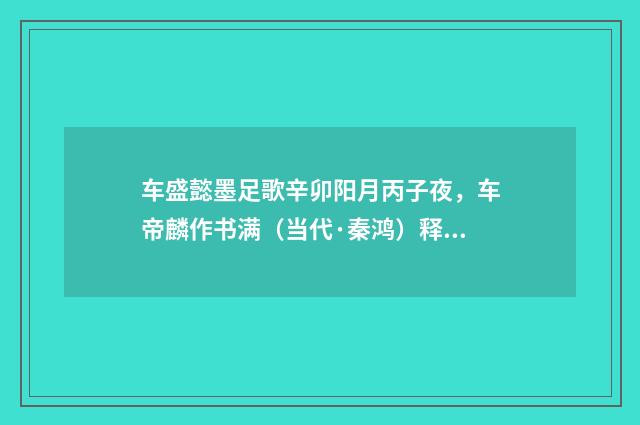 车盛懿墨足歌辛卯阳月丙子夜，车帝麟作书满（当代·秦鸿）释义及解释