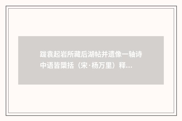 跋袁起岩所藏后湖帖并遗像一轴诗中语皆檃括（宋·杨万里）释义及解释