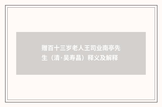 赠百十三岁老人王司业南亭先生（清·吴寿昌）释义及解释