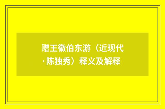 赠王徽伯东游（近现代·陈独秀）释义及解释