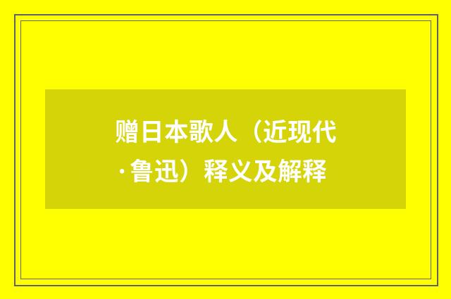 赠日本歌人（近现代·鲁迅）释义及解释
