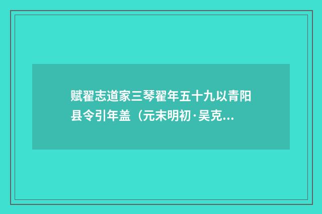 赋翟志道家三琴翟年五十九以青阳县令引年盖（元末明初·吴克恭）释义及解释