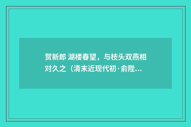 贺新郎 湖楼春望，与枝头双燕相对久之（清末近现代初·俞陛云）释义及解释