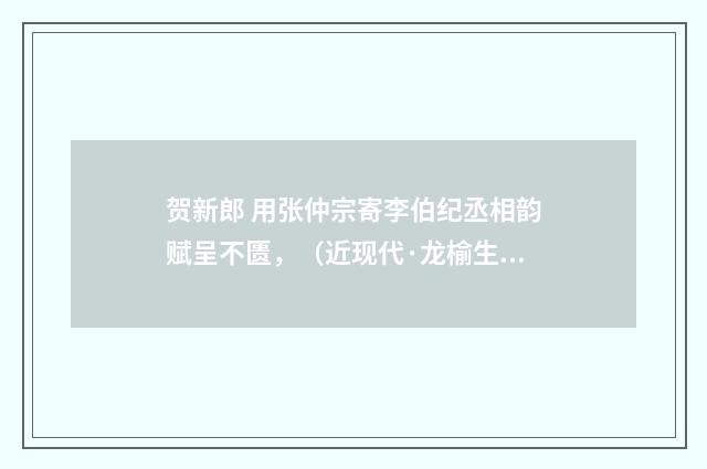 贺新郎 用张仲宗寄李伯纪丞相韵赋呈不匮，（近现代·龙榆生）释义及解释