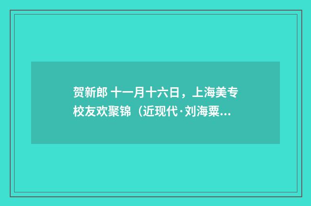 贺新郎 十一月十六日，上海美专校友欢聚锦（近现代·刘海粟）释义及解释