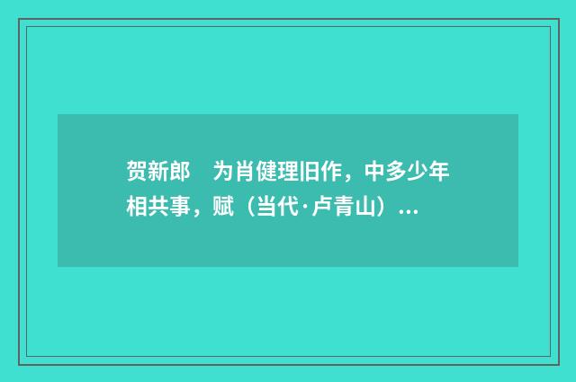 贺新郎　为肖健理旧作，中多少年相共事，赋（当代·卢青山）释义及解释