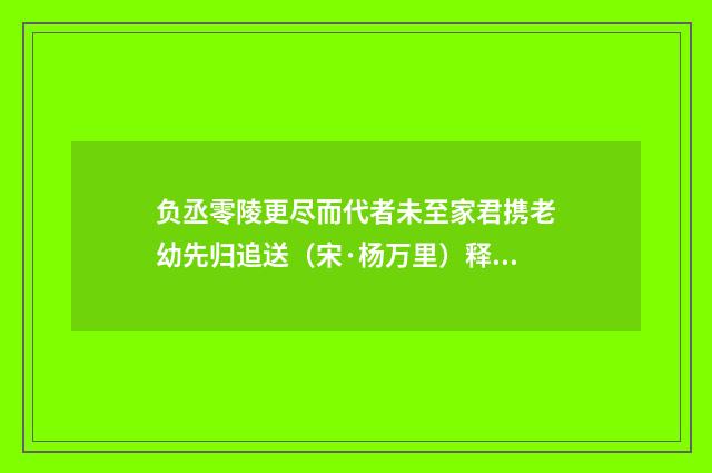 负丞零陵更尽而代者未至家君携老幼先归追送（宋·杨万里）释义及解释