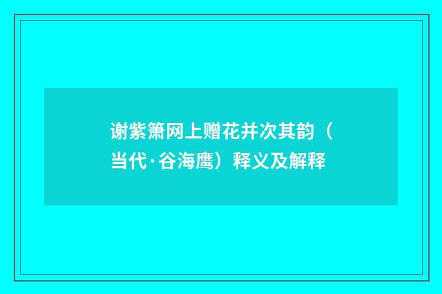 谢紫箫网上赠花并次其韵（当代·谷海鹰）释义及解释