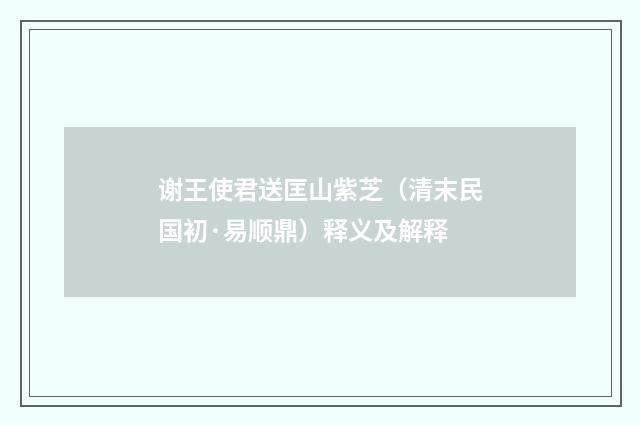 谢王使君送匡山紫芝（清末民国初·易顺鼎）释义及解释