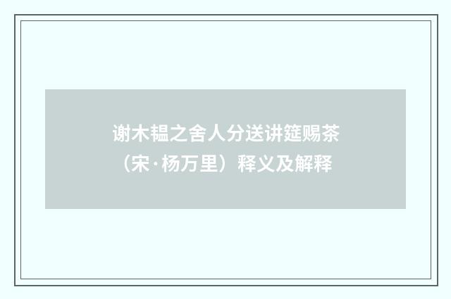 谢木韫之舍人分送讲筵赐茶（宋·杨万里）释义及解释