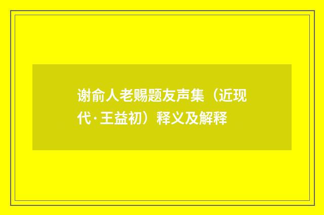 谢俞人老赐题友声集（近现代·王益初）释义及解释