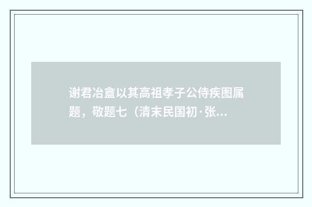 谢君冶盦以其高祖孝子公侍疾图属题，敬题七（清末民国初·张荣珉）释义及解释