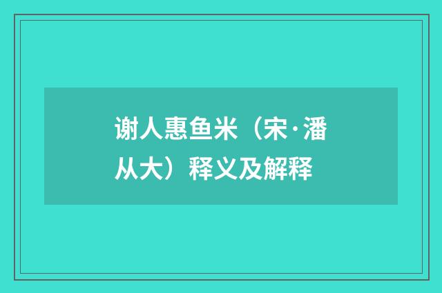 谢人惠鱼米（宋·潘从大）释义及解释