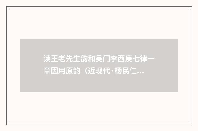 读王老先生韵和吴门李西庚七律一章因用原韵（近现代·杨民仁）释义及解释