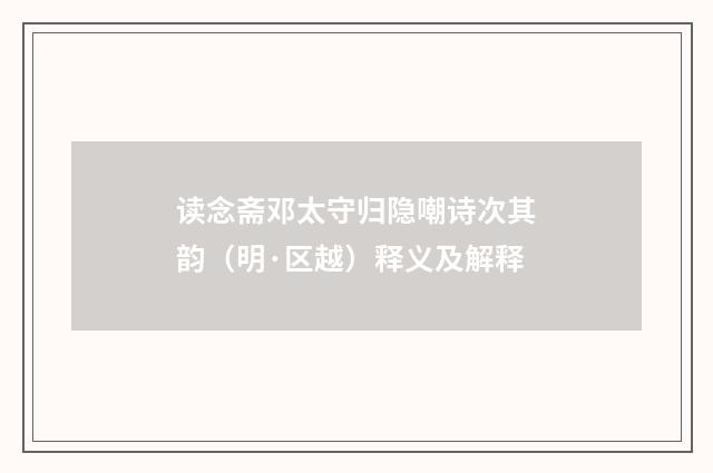 读念斋邓太守归隐嘲诗次其韵（明·区越）释义及解释