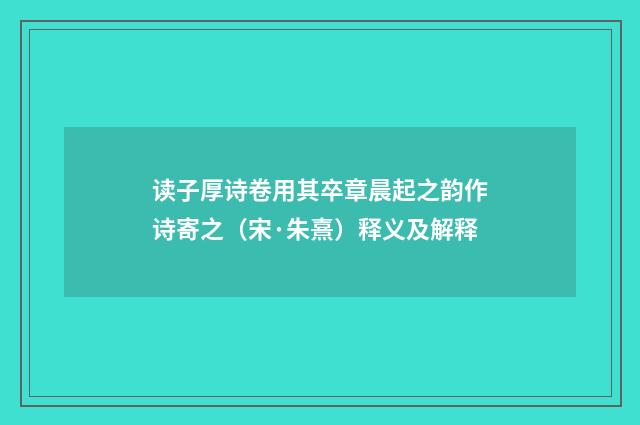 读子厚诗卷用其卒章晨起之韵作诗寄之（宋·朱熹）释义及解释