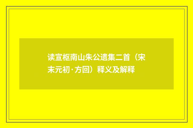 读宣枢南山朱公遗集二首（宋末元初·方回）释义及解释