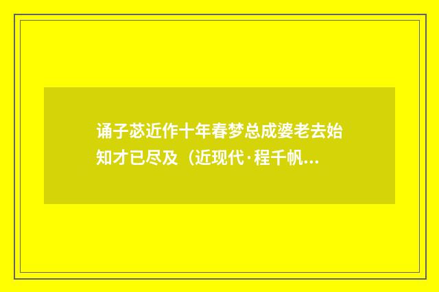 诵子苾近作十年春梦总成婆老去始知才已尽及（近现代·程千帆）释义及解释