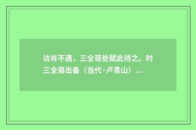 访肖不遇，三全哥处赋此待之。时三全哥出备（当代·卢青山）释义及解释