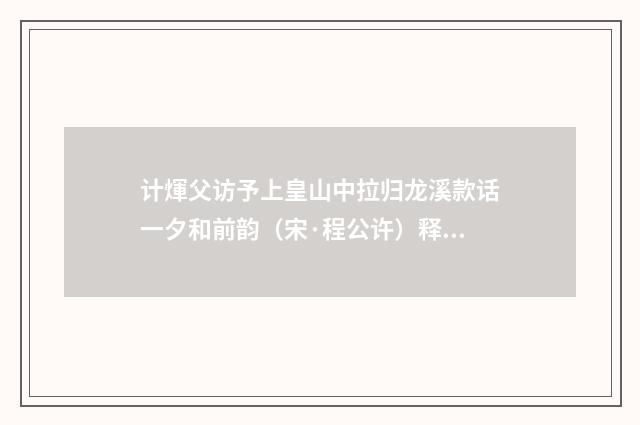 计煇父访予上皇山中拉归龙溪款话一夕和前韵（宋·程公许）释义及解释