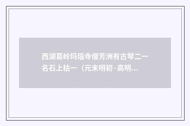 西湖葛岭玛瑙寺僧芳洲有古琴二一名石上枯一（元末明初·高明）释义及解释