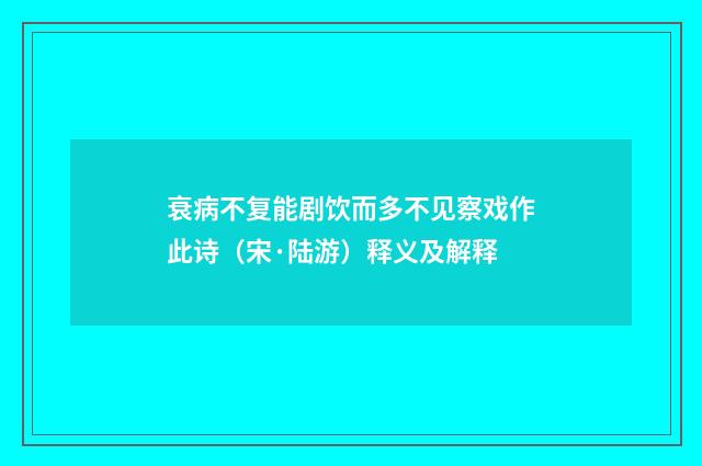 衰病不复能剧饮而多不见察戏作此诗（宋·陆游）释义及解释
