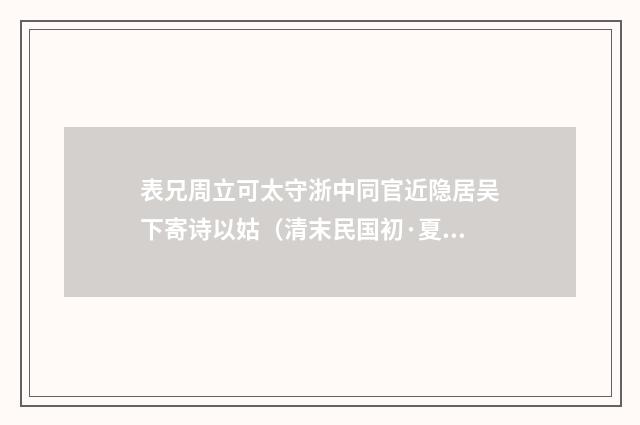 表兄周立可太守浙中同官近隐居吴下寄诗以姑（清末民国初·夏孙桐）释义及解释