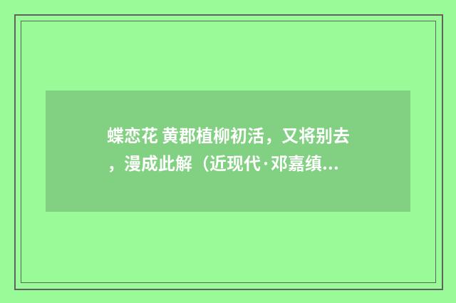 蝶恋花 黄郡植柳初活，又将别去，漫成此解（近现代·邓嘉缜）释义及解释