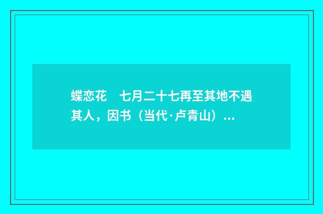 蝶恋花　七月二十七再至其地不遇其人，因书（当代·卢青山）释义及解释
