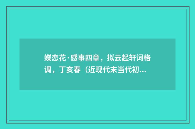 蝶恋花·感事四章，拟云起轩词格调，丁亥春（近现代末当代初·喻蘅）释义及解释