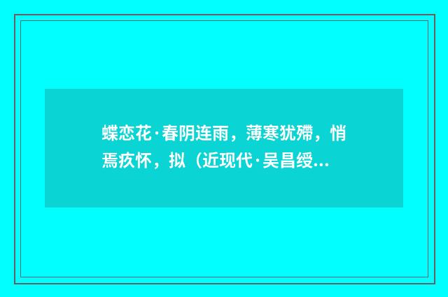 蝶恋花·春阴连雨，薄寒犹殢，悄焉疚怀，拟（近现代·吴昌绶）释义及解释