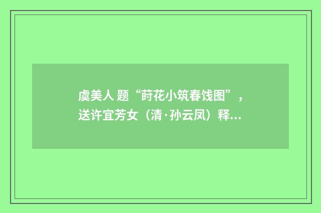 虞美人 题“莳花小筑春饯图”，送许宜芳女（清·孙云凤）释义及解释