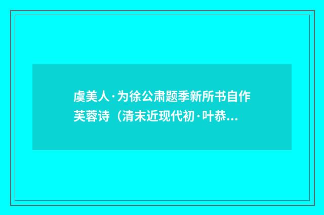 虞美人·为徐公肃题季新所书自作芙蓉诗（清末近现代初·叶恭绰）释义及解释