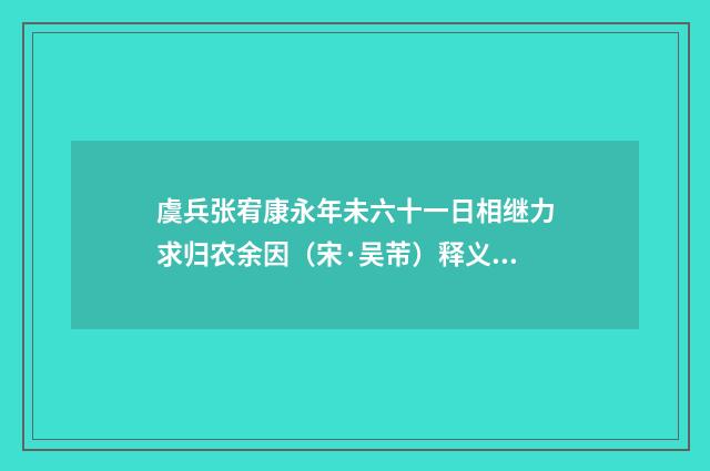 虞兵张宥康永年未六十一日相继力求归农余因（宋·吴芾）释义及解释