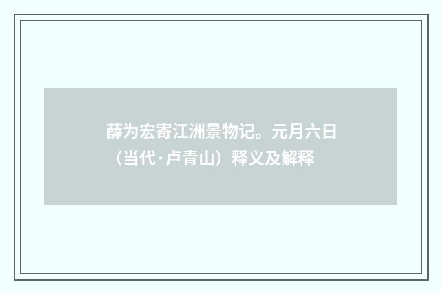 薛为宏寄江洲景物记。元月六日（当代·卢青山）释义及解释