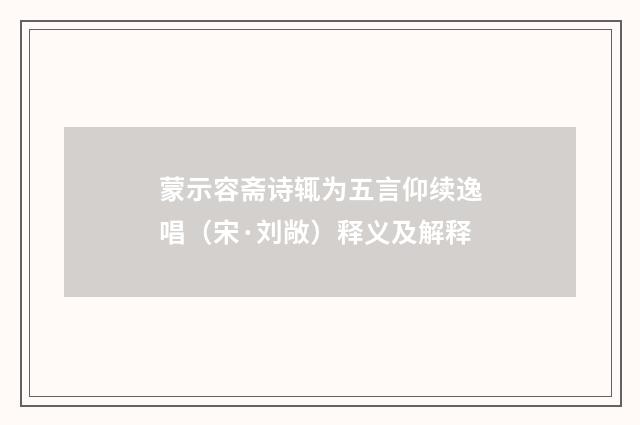 蒙示容斋诗辄为五言仰续逸唱（宋·刘敞）释义及解释