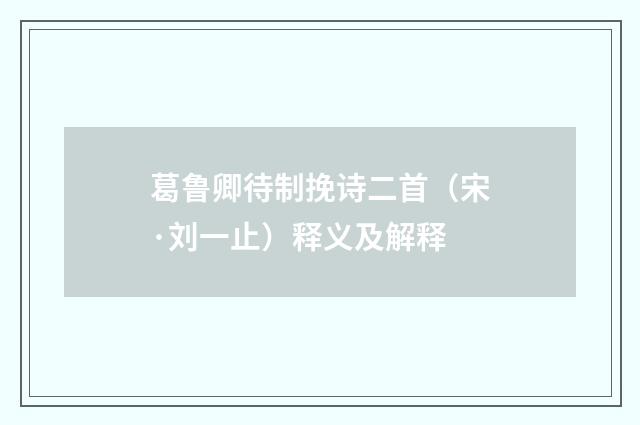 葛鲁卿待制挽诗二首（宋·刘一止）释义及解释