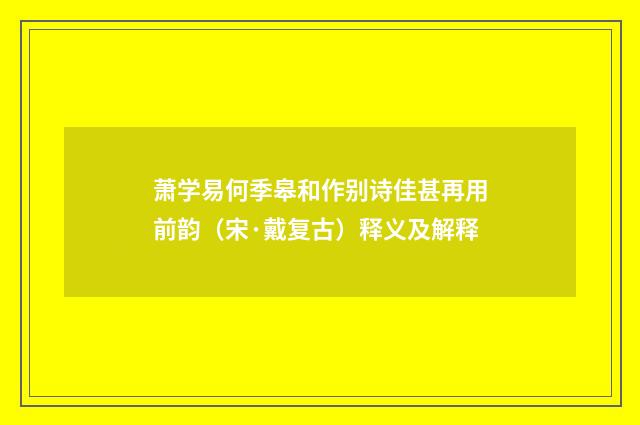 萧学易何季皋和作别诗佳甚再用前韵（宋·戴复古）释义及解释