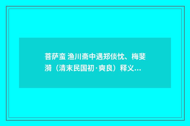 菩萨蛮 渔川斋中遇郑倓忱、梅斐漪（清末民国初·奭良）释义及解释