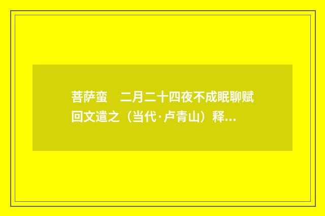 菩萨蛮　二月二十四夜不成眠聊赋回文遣之（当代·卢青山）释义及解释
