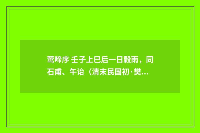 莺啼序 壬子上巳后一日榖雨，同石甫、午诒（清末民国初·樊增祥）释义及解释