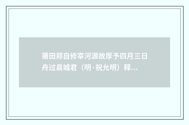 莆田郑自修宰河源故厚予四月三日舟过县城君（明·祝允明）释义及解释