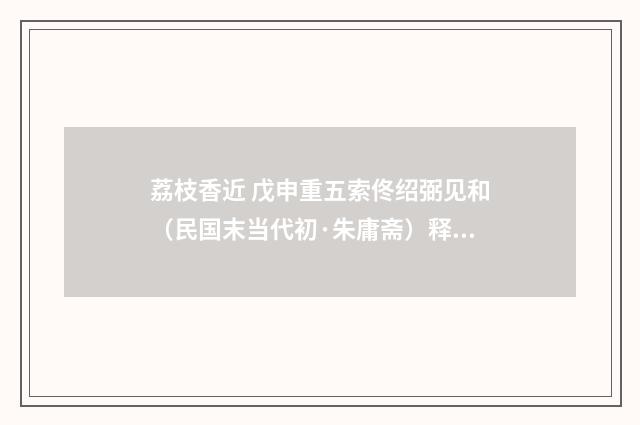 荔枝香近 戊申重五索佟绍弼见和（民国末当代初·朱庸斋）释义及解释