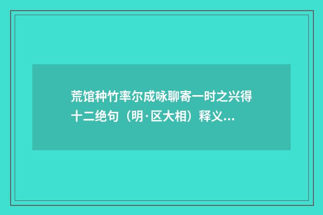 荒馆种竹率尔成咏聊寄一时之兴得十二绝句（明·区大相）释义及解释