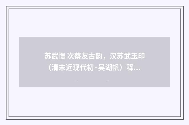 苏武慢 次蔡友古韵，汉苏武玉印（清末近现代初·吴湖帆）释义及解释