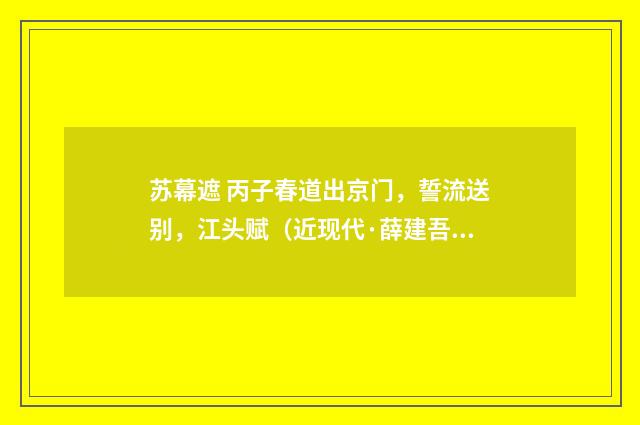 苏幕遮 丙子春道出京门，誓流送别，江头赋（近现代·薛建吾）释义及解释