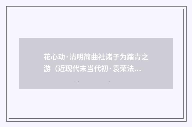 花心动·清明简曲社诸子为踏青之游（近现代末当代初·袁荣法）释义及解释