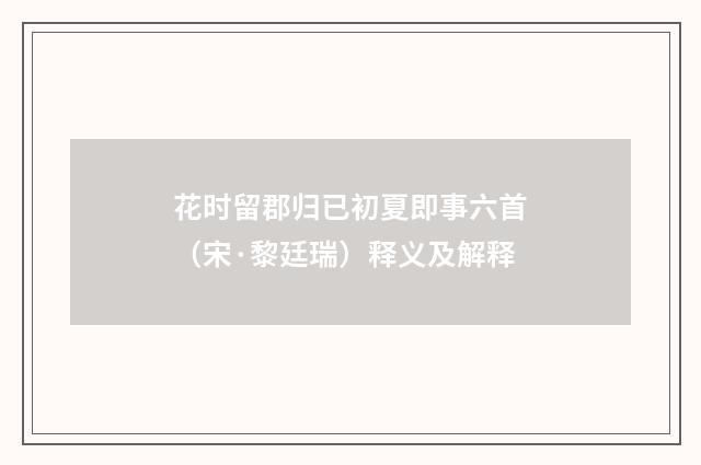 花时留郡归已初夏即事六首（宋·黎廷瑞）释义及解释