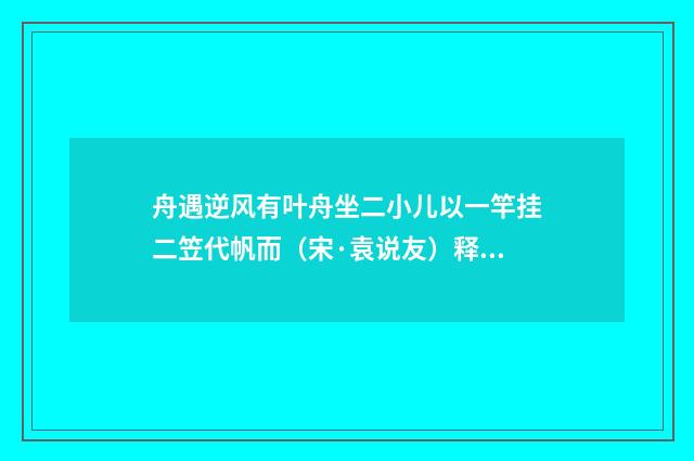 舟遇逆风有叶舟坐二小儿以一竿挂二笠代帆而（宋·袁说友）释义及解释